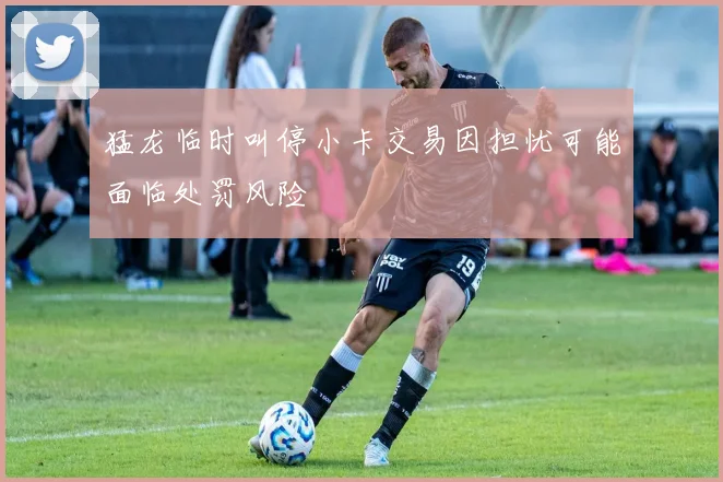 猛龙临时叫停小卡交易因担忧可能面临处罚风险