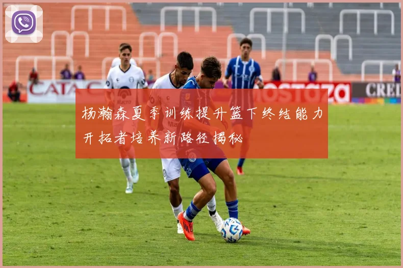 杨瀚森夏季训练提升篮下终结能力开拓者培养新路径揭秘