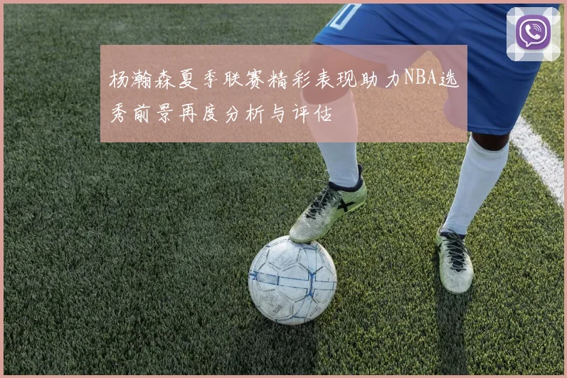杨瀚森夏季联赛精彩表现助力NBA选秀前景再度分析与评估